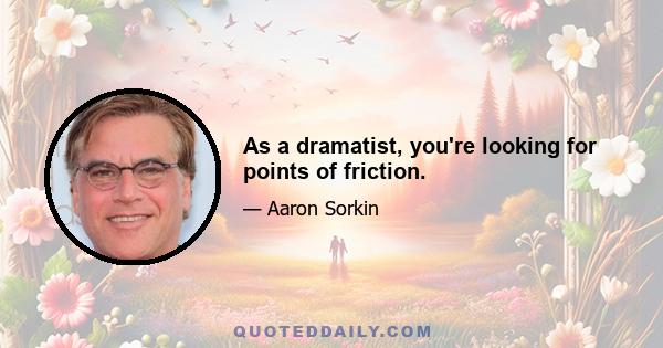 As a dramatist, you're looking for points of friction.