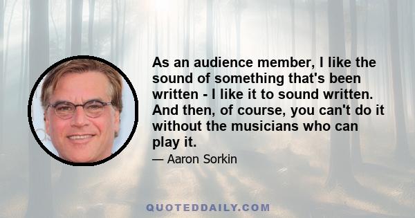 As an audience member, I like the sound of something that's been written - I like it to sound written. And then, of course, you can't do it without the musicians who can play it.