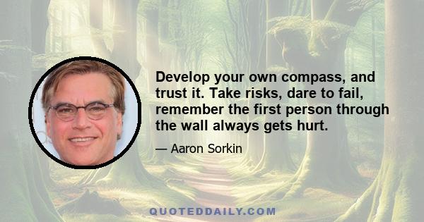 Develop your own compass, and trust it. Take risks, dare to fail, remember the first person through the wall always gets hurt.