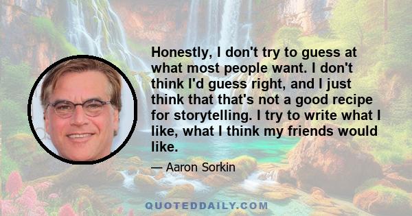 Honestly, I don't try to guess at what most people want. I don't think I'd guess right, and I just think that that's not a good recipe for storytelling. I try to write what I like, what I think my friends would like.