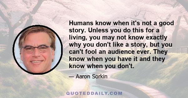 Humans know when it's not a good story. Unless you do this for a living, you may not know exactly why you don't like a story, but you can't fool an audience ever. They know when you have it and they know when you don't.