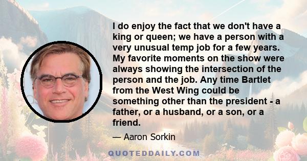 I do enjoy the fact that we don't have a king or queen; we have a person with a very unusual temp job for a few years. My favorite moments on the show were always showing the intersection of the person and the job. Any