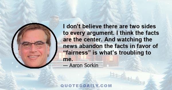 I don’t believe there are two sides to every argument. I think the facts are the center. And watching the news abandon the facts in favor of “fairness” is what’s troubling to me.