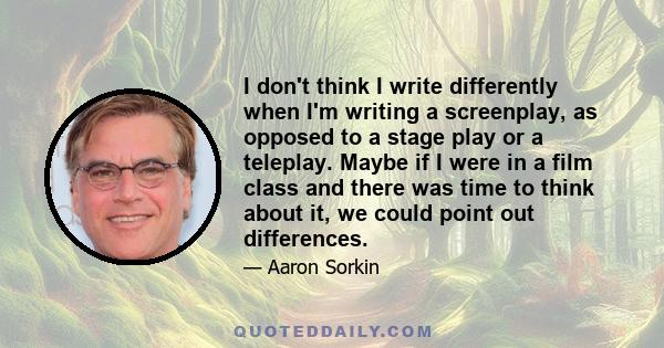 I don't think I write differently when I'm writing a screenplay, as opposed to a stage play or a teleplay. Maybe if I were in a film class and there was time to think about it, we could point out differences.