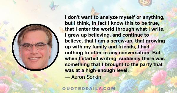 I don't want to analyze myself or anything, but I think, in fact I know this to be true, that I enter the world through what I write. I grew up believing, and continue to believe, that I am a screw-up, that growing up