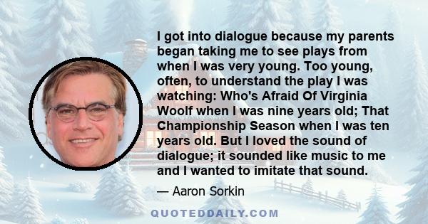 I got into dialogue because my parents began taking me to see plays from when I was very young. Too young, often, to understand the play I was watching: Who's Afraid Of Virginia Woolf when I was nine years old; That