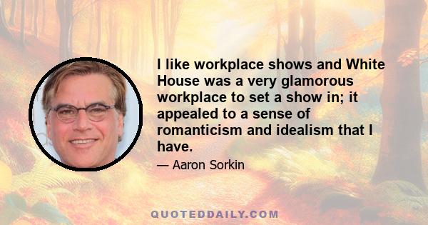 I like workplace shows and White House was a very glamorous workplace to set a show in; it appealed to a sense of romanticism and idealism that I have.