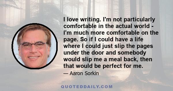 I love writing. I'm not particularly comfortable in the actual world - I'm much more comfortable on the page. So if I could have a life where I could just slip the pages under the door and somebody would slip me a meal