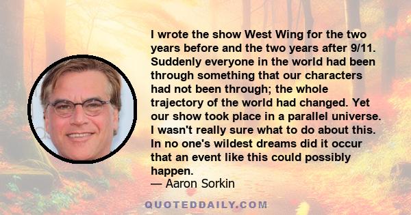 I wrote the show West Wing for the two years before and the two years after 9/11. Suddenly everyone in the world had been through something that our characters had not been through; the whole trajectory of the world had 