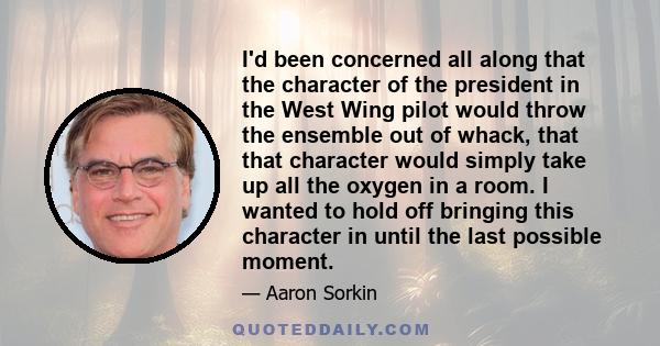 I'd been concerned all along that the character of the president in the West Wing pilot would throw the ensemble out of whack, that that character would simply take up all the oxygen in a room. I wanted to hold off