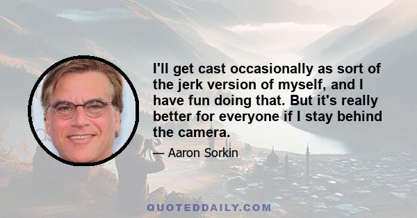 I'll get cast occasionally as sort of the jerk version of myself, and I have fun doing that. But it's really better for everyone if I stay behind the camera.