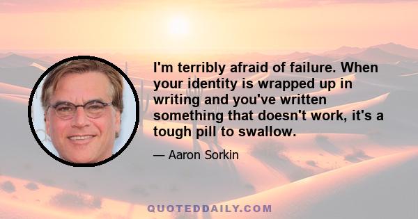 I'm terribly afraid of failure. When your identity is wrapped up in writing and you've written something that doesn't work, it's a tough pill to swallow.