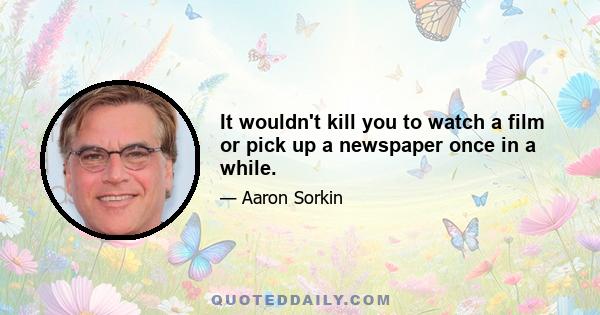 It wouldn't kill you to watch a film or pick up a newspaper once in a while.