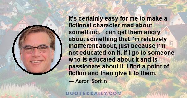 It's certainly easy for me to make a fictional character mad about something. I can get them angry about something that I'm relatively indifferent about, just because I'm not educated on it, if I go to someone who is