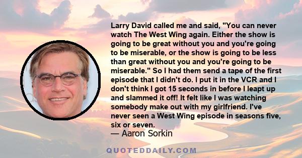 Larry David called me and said, You can never watch The West Wing again. Either the show is going to be great without you and you're going to be miserable, or the show is going to be less than great without you and