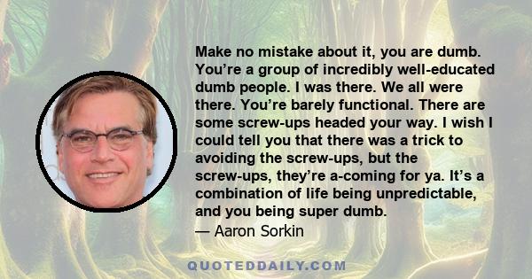 Make no mistake about it, you are dumb. You’re a group of incredibly well-educated dumb people. I was there. We all were there. You’re barely functional. There are some screw-ups headed your way. I wish I could tell you 