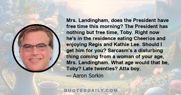 Mrs. Landingham, does the President have free time this morning? The President has nothing but free time, Toby. Right now he's in the residence eating Cheerios and enjoying Regis and Kathie Lee. Should I get him for