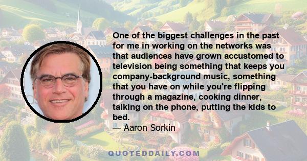 One of the biggest challenges in the past for me in working on the networks was that audiences have grown accustomed to television being something that keeps you company-background music, something that you have on