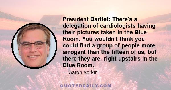 President Bartlet: There's a delegation of cardiologists having their pictures taken in the Blue Room. You wouldn't think you could find a group of people more arrogant than the fifteen of us, but there they are, right