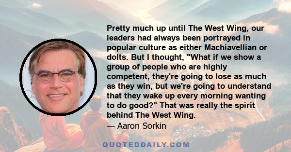 Pretty much up until The West Wing, our leaders had always been portrayed in popular culture as either Machiavellian or dolts. But I thought, What if we show a group of people who are highly competent, they're going to