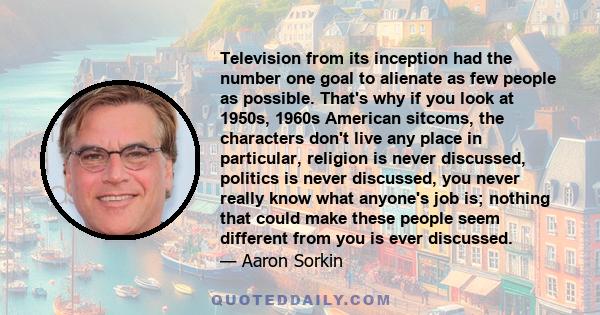 Television from its inception had the number one goal to alienate as few people as possible. That's why if you look at 1950s, 1960s American sitcoms, the characters don't live any place in particular, religion is never