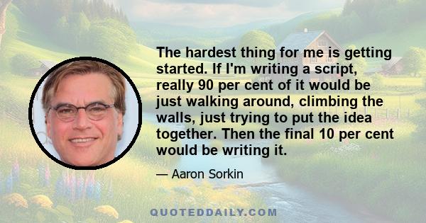 The hardest thing for me is getting started. If I'm writing a script, really 90 per cent of it would be just walking around, climbing the walls, just trying to put the idea together. Then the final 10 per cent would be