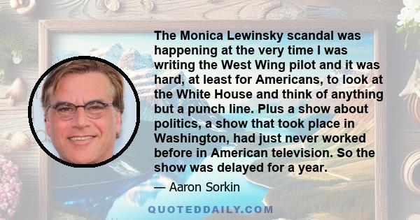 The Monica Lewinsky scandal was happening at the very time I was writing the West Wing pilot and it was hard, at least for Americans, to look at the White House and think of anything but a punch line. Plus a show about