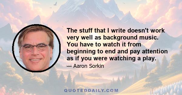 The stuff that I write doesn't work very well as background music. You have to watch it from beginning to end and pay attention as if you were watching a play.