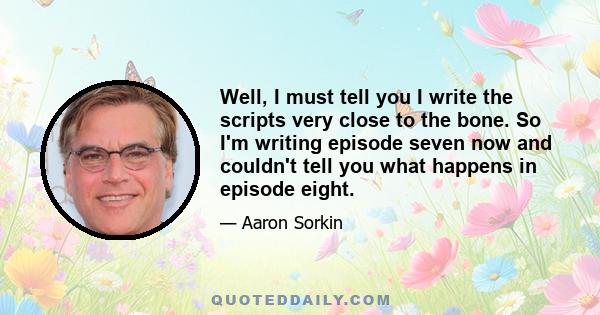 Well, I must tell you I write the scripts very close to the bone. So I'm writing episode seven now and couldn't tell you what happens in episode eight.