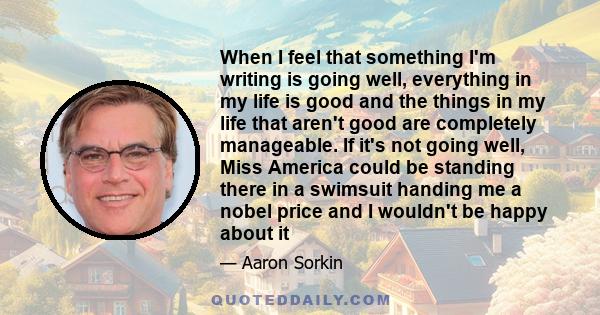 When I feel that something I'm writing is going well, everything in my life is good and the things in my life that aren't good are completely manageable. If it's not going well, Miss America could be standing there in a 