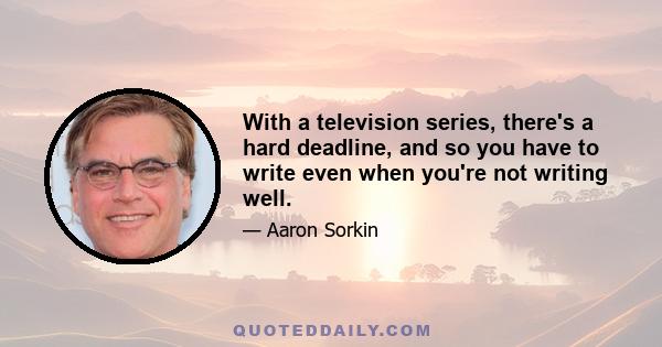 With a television series, there's a hard deadline, and so you have to write even when you're not writing well.