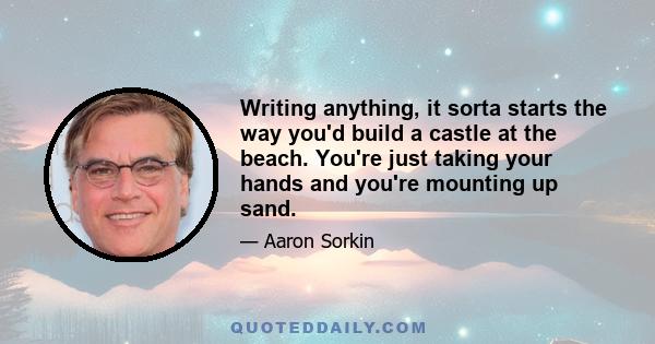 Writing anything, it sorta starts the way you'd build a castle at the beach. You're just taking your hands and you're mounting up sand.