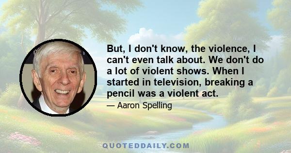 But, I don't know, the violence, I can't even talk about. We don't do a lot of violent shows. When I started in television, breaking a pencil was a violent act.