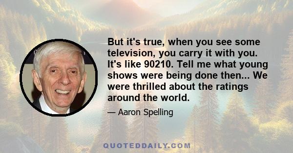 But it's true, when you see some television, you carry it with you. It's like 90210. Tell me what young shows were being done then... We were thrilled about the ratings around the world.