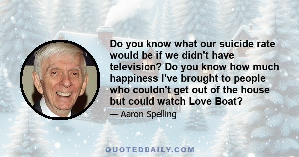 Do you know what our suicide rate would be if we didn't have television? Do you know how much happiness I've brought to people who couldn't get out of the house but could watch Love Boat?