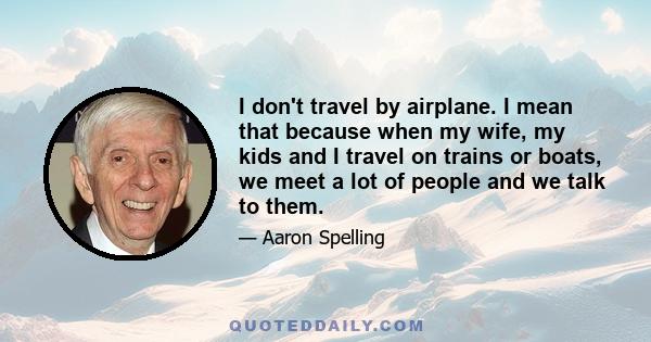 I don't travel by airplane. I mean that because when my wife, my kids and I travel on trains or boats, we meet a lot of people and we talk to them.