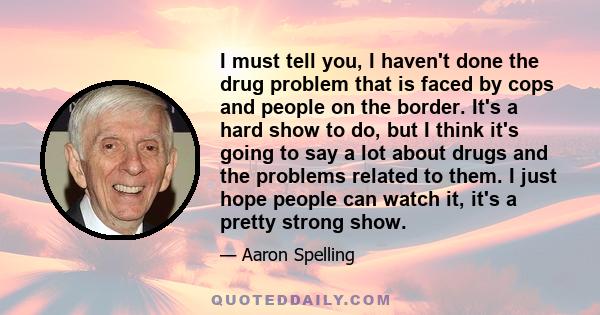 I must tell you, I haven't done the drug problem that is faced by cops and people on the border. It's a hard show to do, but I think it's going to say a lot about drugs and the problems related to them. I just hope