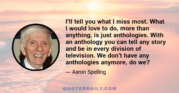 I'll tell you what I miss most. What I would love to do, more than anything, is just anthologies. With an anthology you can tell any story and be in every division of television. We don't have any anthologies anymore,