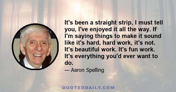 It's been a straight strip, I must tell you, I've enjoyed it all the way. If I'm saying things to make it sound like it's hard, hard work, it's not. It's beautiful work. It's fun work. It's everything you'd ever want to 