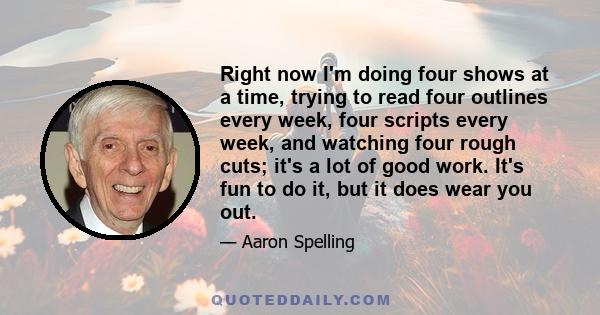 Right now I'm doing four shows at a time, trying to read four outlines every week, four scripts every week, and watching four rough cuts; it's a lot of good work. It's fun to do it, but it does wear you out.