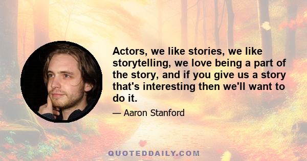 Actors, we like stories, we like storytelling, we love being a part of the story, and if you give us a story that's interesting then we'll want to do it.