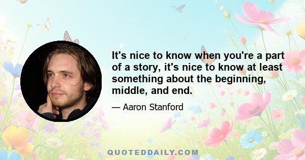 It's nice to know when you're a part of a story, it's nice to know at least something about the beginning, middle, and end.