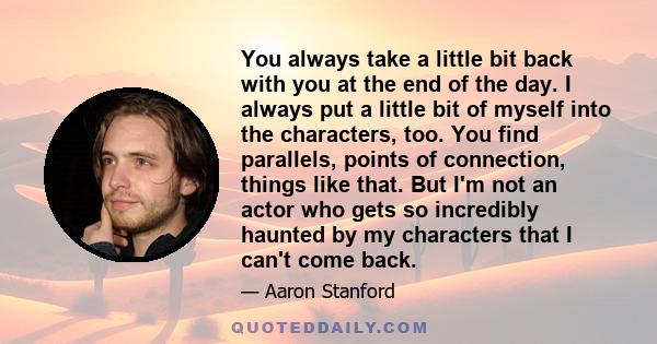 You always take a little bit back with you at the end of the day. I always put a little bit of myself into the characters, too. You find parallels, points of connection, things like that. But I'm not an actor who gets