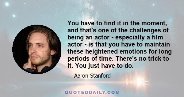 You have to find it in the moment, and that's one of the challenges of being an actor - especially a film actor - is that you have to maintain these heightened emotions for long periods of time. There's no trick to it.