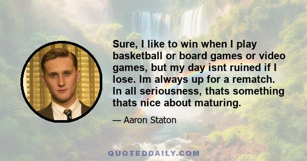 Sure, I like to win when I play basketball or board games or video games, but my day isnt ruined if I lose. Im always up for a rematch. In all seriousness, thats something thats nice about maturing.