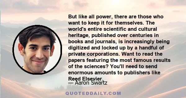 But like all power, there are those who want to keep it for themselves. The world's entire scientific and cultural heritage, published over centuries in books and journals, is increasingly being digitized and locked up