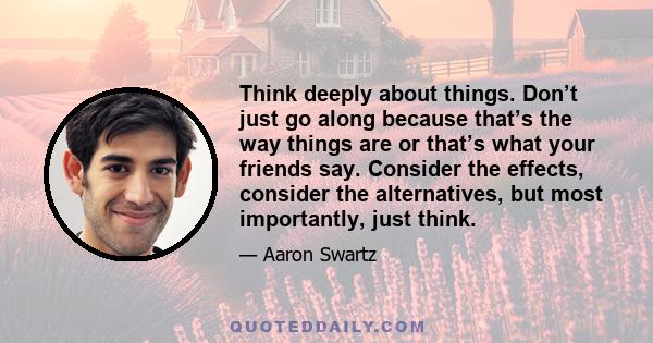 Think deeply about things. Don’t just go along because that’s the way things are or that’s what your friends say. Consider the effects, consider the alternatives, but most importantly, just think.