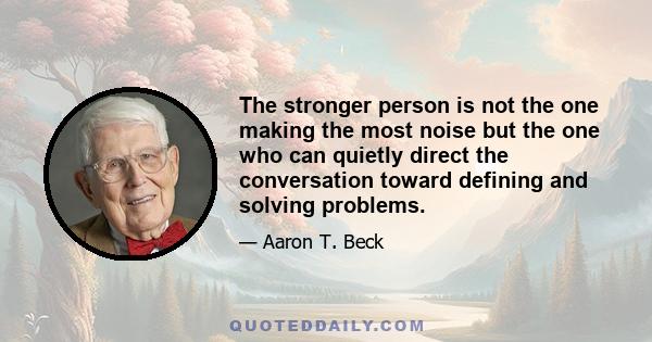 The stronger person is not the one making the most noise but the one who can quietly direct the conversation toward defining and solving problems.