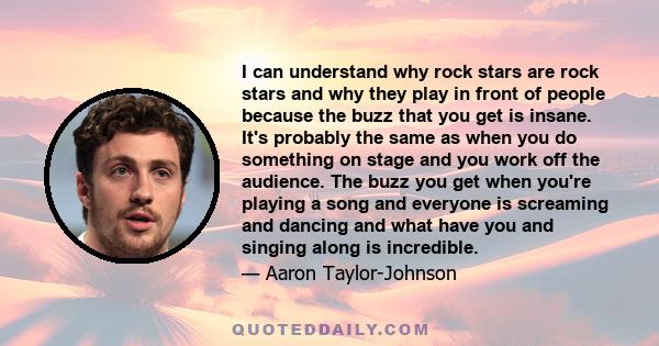 I can understand why rock stars are rock stars and why they play in front of people because the buzz that you get is insane. It's probably the same as when you do something on stage and you work off the audience. The