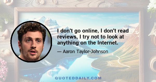 I don't go online, I don't read reviews, I try not to look at anything on the Internet.